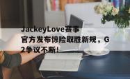 JackeyLove赛事官方发布惊险取胜新规，G2争议不断！的简单介绍